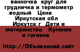 ванночка, круг для грудничка и термометр водный › Цена ­ 350 - Иркутская обл., Иркутск г. Дети и материнство » Купание и гигиена   